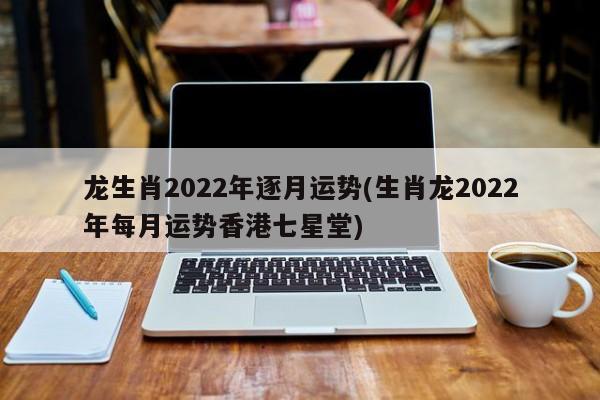 龙生肖2022年逐月运势(生肖龙2022年每月运势香港七星堂)